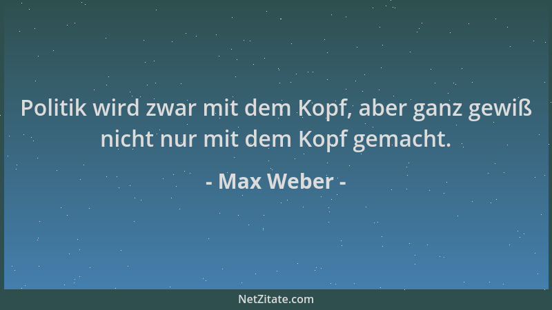 Max Weber - Politik wird zwar mit dem Kopf, aber ganz gewiß nicht nur mit dem Kopf gemacht....