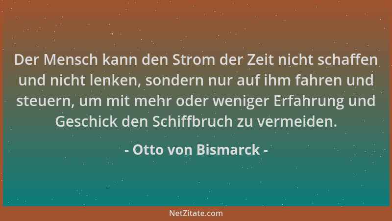 Otto von Bismarck - Der Mensch kann den Strom der Zeit nicht schaffen und nicht lenken, sondern nur auf ihm fahren und steu...