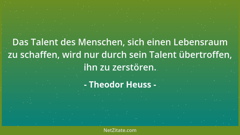 Theodor Heuss - Das Talent des Menschen, sich einen Lebensraum zu schaffen, wird nur durch sein Talent übertroffen, ihn zu...