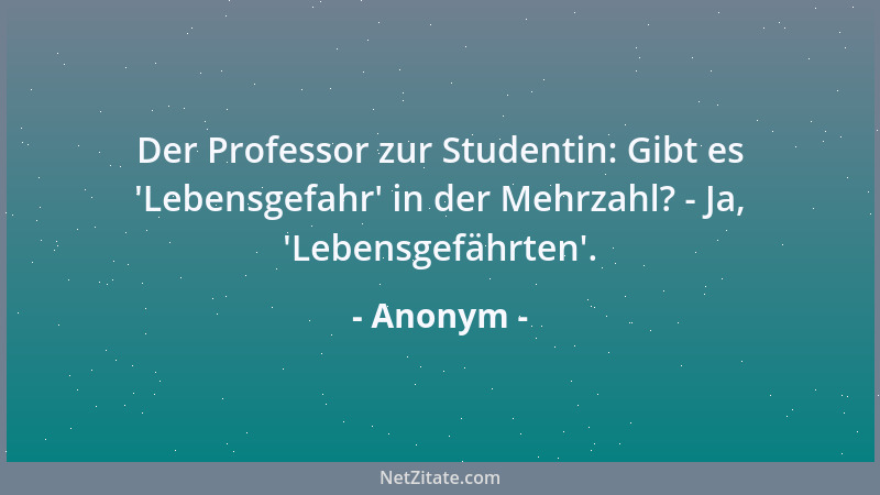 Anonym - Der Professor zur Studentin: Gibt es  'Lebensgefahr ' in der Mehrzahl? - Ja,  'Lebensgefährten '....