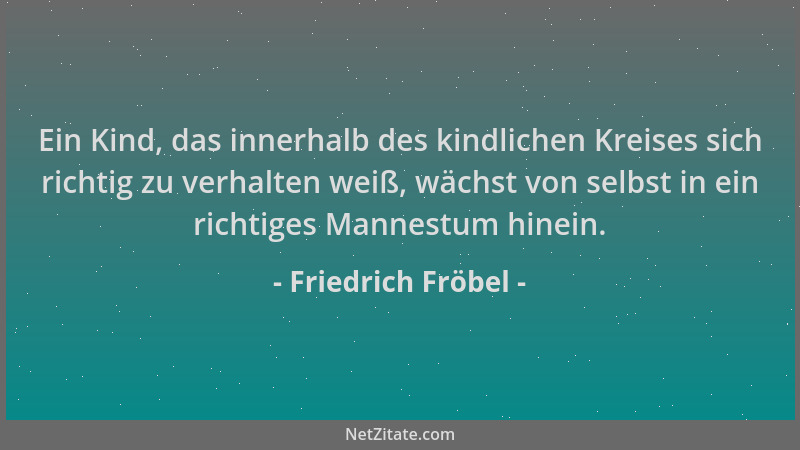 Friedrich Fröbel - Ein Kind, das innerhalb des kindlichen Kreises sich richtig zu verhalten weiß, wächst von selbst in ein...
