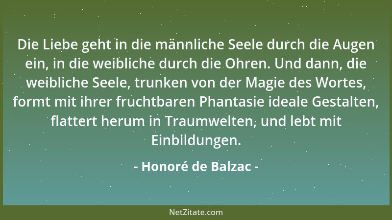 Honoré de Balzac - Die Liebe geht in die männliche Seele durch die Augen ein, in die weibliche durch die Ohren. Und dann, d...