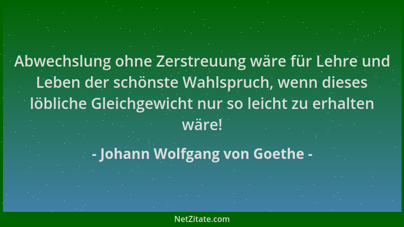 Johann Wolfgang von Goethe - Abwechslung ohne Zerstreuung wäre für Lehre und Leben der schönste Wahlspruch, wenn dieses löb...