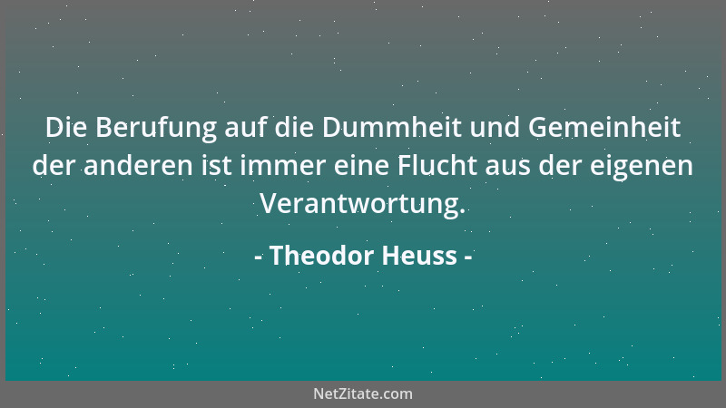 Theodor Heuss - Die Berufung auf die Dummheit und Gemeinheit der anderen ist immer eine Flucht aus der eigenen Verantwortun...