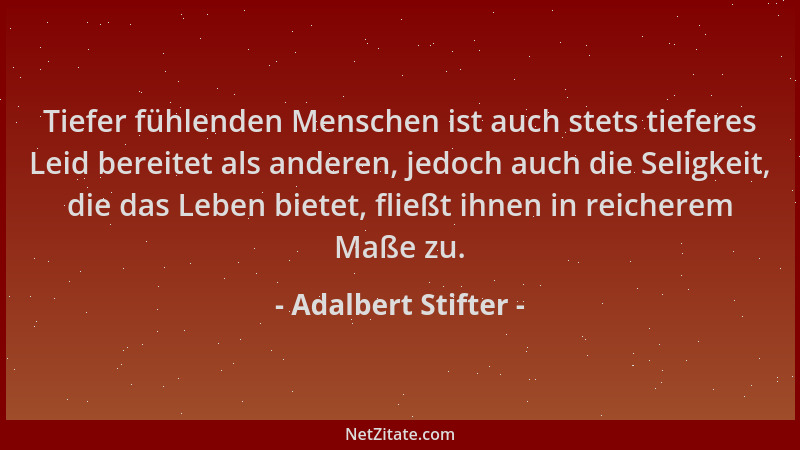 Adalbert Stifter - Tiefer fühlenden Menschen ist auch stets tieferes Leid bereitet als anderen, jedoch auch die Seligkeit,...