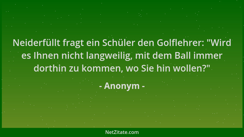 Anonym - Neiderfüllt fragt ein Schüler den Golflehrer:  "Wird es Ihnen nicht langweilig, mit dem Ball immer dorthin zu komme...
