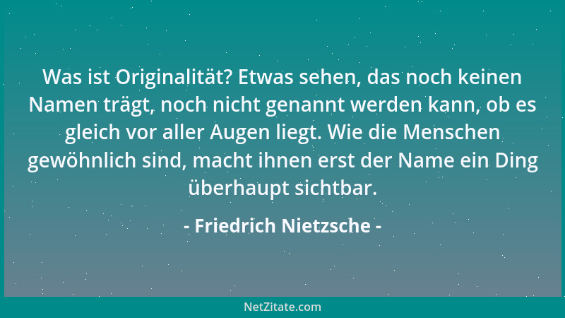Friedrich Nietzsche - Was ist Originalität? Etwas sehen, das noch keinen Namen trägt, noch nicht genannt werden kann, ob es...