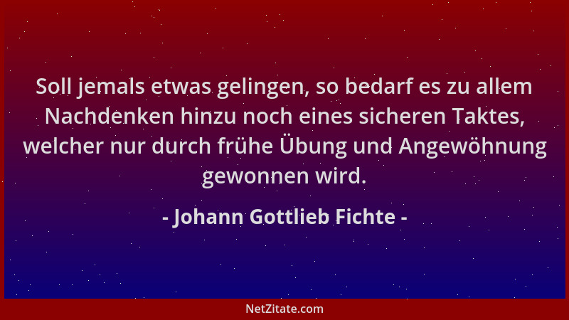 Johann Gottlieb Fichte - Soll jemals etwas gelingen, so bedarf es zu allem Nachdenken hinzu noch eines sicheren Taktes, wel...
