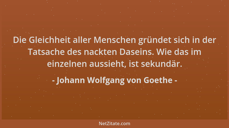 Johann Wolfgang von Goethe - Die Gleichheit aller Menschen gründet sich in der Tatsache des nackten Daseins. Wie das im ein...