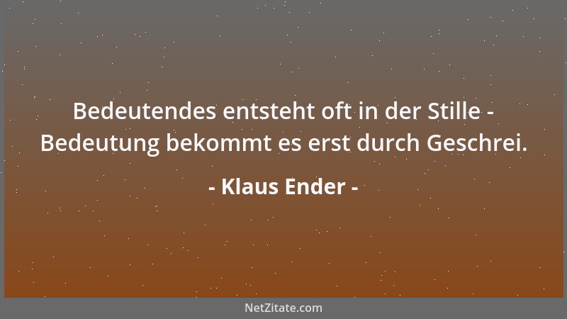 Klaus Ender - Bedeutendes entsteht oft in der Stille - Bedeutung bekommt es erst durch Geschrei....
