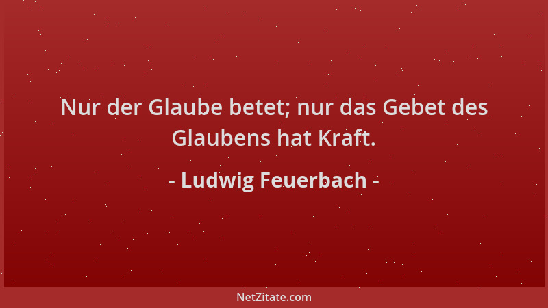 Ludwig Feuerbach - Nur der Glaube betet; nur das Gebet des Glaubens hat Kraft....
