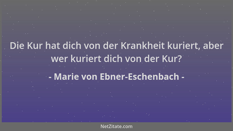 Marie von Ebner-Eschenbach - Die Kur hat dich von der Krankheit kuriert, aber wer kuriert dich von der Kur?...