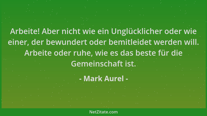 Mark Aurel - Arbeite! Aber nicht wie ein Unglücklicher oder wie einer, der bewundert oder bemitleidet werden will. Arbeite...