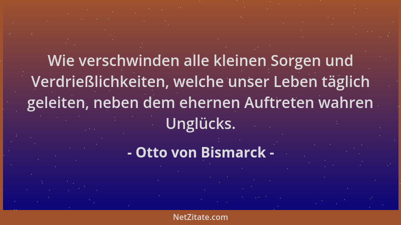 Otto von Bismarck - Wie verschwinden alle kleinen Sorgen und Verdrießlichkeiten, welche unser Leben täglich geleiten, neben...