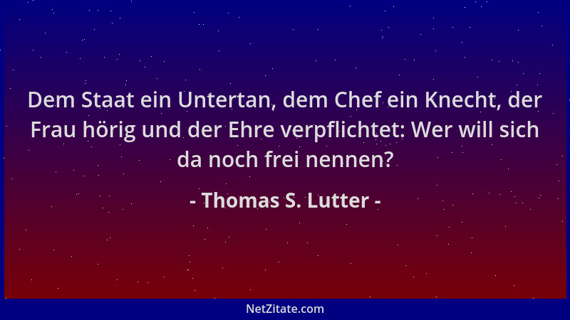 Thomas S. Lutter - Dem Staat ein Untertan, dem Chef ein Knecht, der Frau hörig und der Ehre verpflichtet: Wer will sich da...
