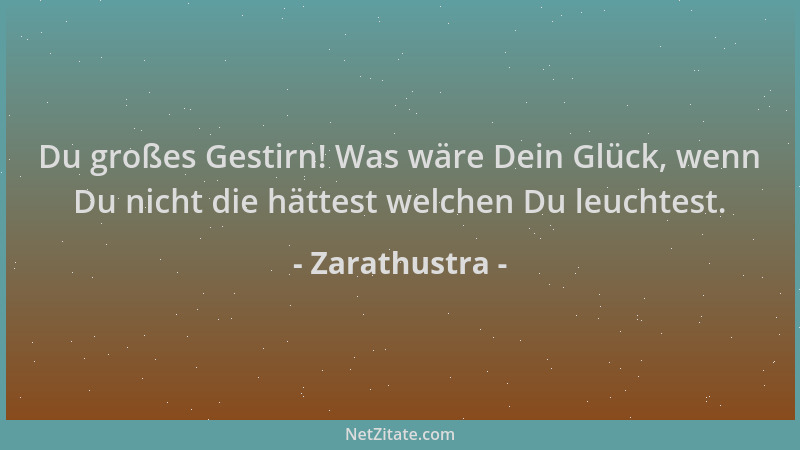 Zarathustra - Du großes Gestirn! Was wäre Dein Glück, wenn Du nicht die hättest welchen Du leuchtest....