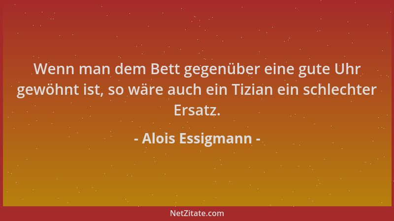 Alois Essigmann - Wenn man dem Bett gegenüber eine gute Uhr gewöhnt ist, so wäre auch ein Tizian ein schlechter Ersatz....