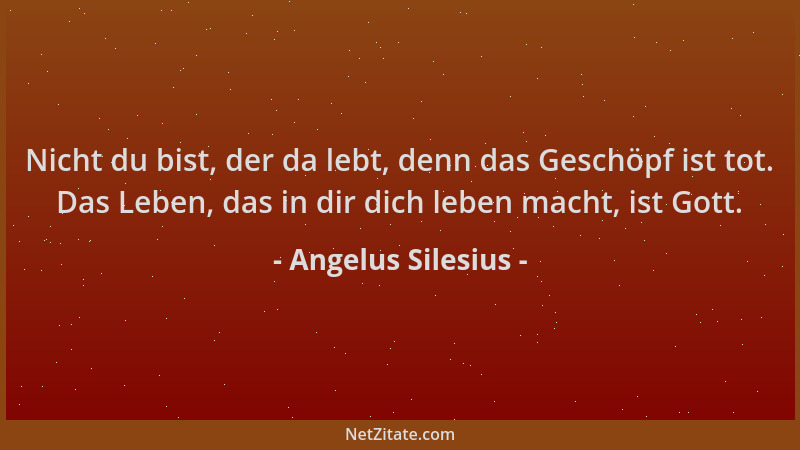 Angelus Silesius - Nicht du bist, der da lebt, denn das Geschöpf ist tot. Das Leben, das in dir dich leben macht, ist Gott....
