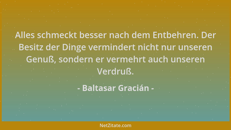 Baltasar Gracián - Alles schmeckt besser nach dem Entbehren. Der Besitz der Dinge vermindert nicht nur unseren Genuß, sonde...