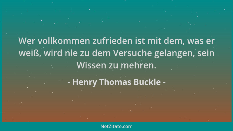 Henry Thomas Buckle - Wer vollkommen zufrieden ist mit dem, was er weiß, wird nie zu dem Versuche gelangen, sein Wissen zu...