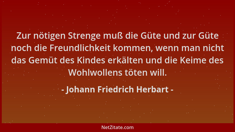 Johann Friedrich Herbart - Zur nötigen Strenge muß die Güte und zur Güte noch die Freundlichkeit kommen, wenn man nicht das...