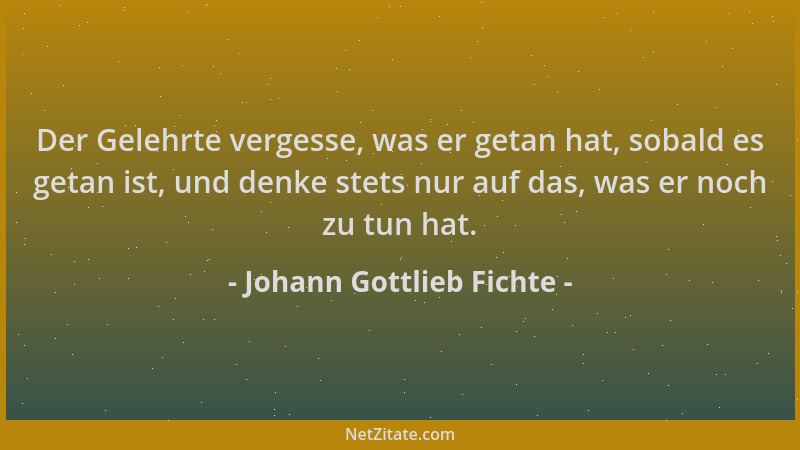 Johann Gottlieb Fichte - Der Gelehrte vergesse, was er getan hat, sobald es getan ist, und denke stets nur auf das, was er...