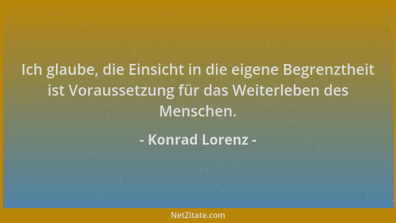 Konrad Lorenz - Ich glaube, die Einsicht in die eigene Begrenztheit ist Voraussetzung für das Weiterleben des Menschen....
