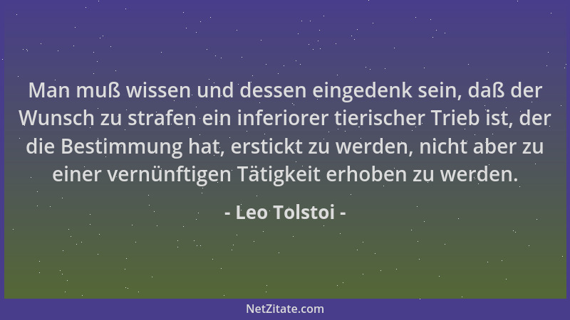 Leo Tolstoi - Man muß wissen und dessen eingedenk sein, daß der Wunsch zu strafen ein inferiorer tierischer Trieb ist, der...