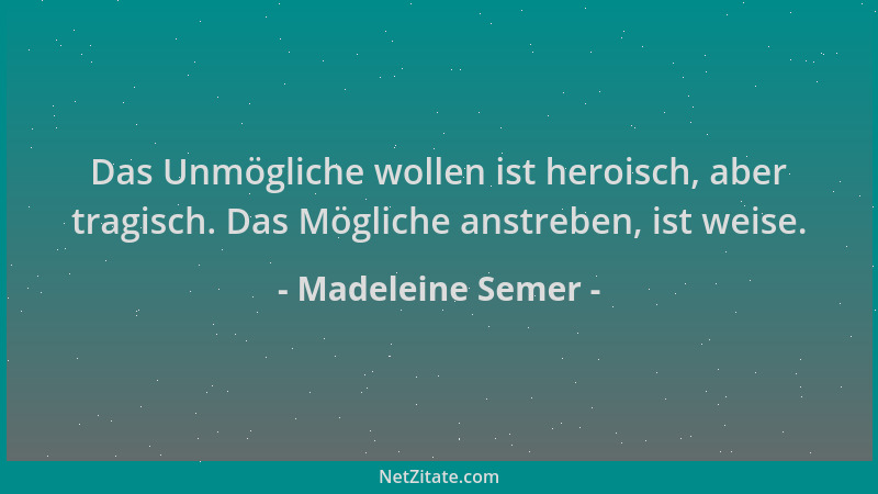 Madeleine Semer - Das Unmögliche wollen ist heroisch, aber tragisch. Das Mögliche anstreben, ist weise....