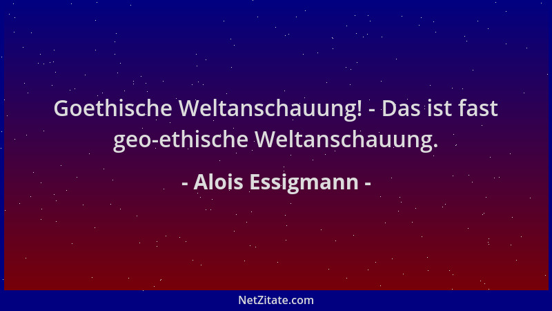Alois Essigmann - Goethische Weltanschauung! - Das ist fast geo-ethische Weltanschauung....