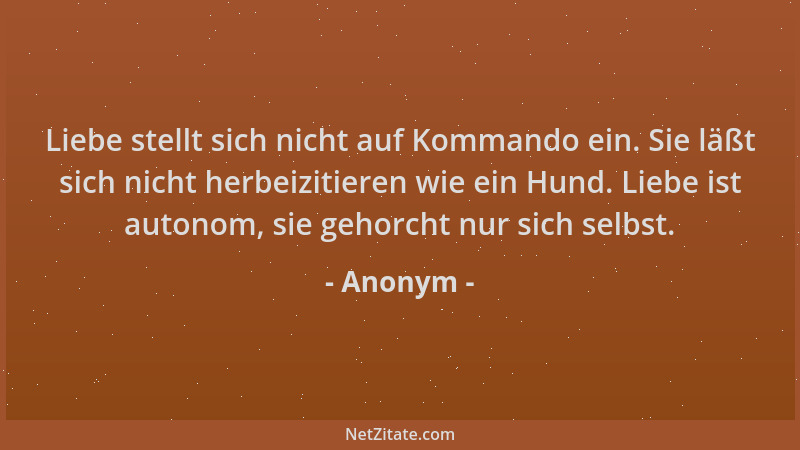 Anonym - Liebe stellt sich nicht auf Kommando ein. Sie läßt sich nicht herbeizitieren wie ein Hund. Liebe ist autonom, sie...