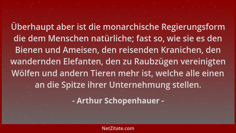 Arthur Schopenhauer - Überhaupt aber ist die monarchische Regierungsform die dem Menschen natürliche; fast so, wie sie es d...