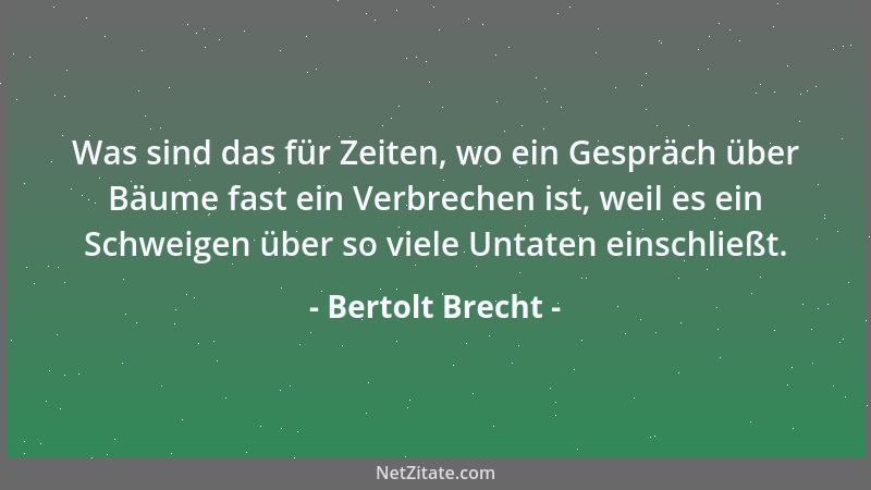 Bertolt Brecht - Was sind das für Zeiten, wo ein Gespräch über Bäume fast ein Verbrechen ist, weil es ein Schweigen über so...