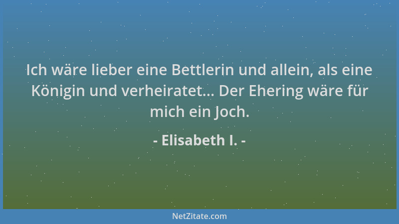 Elisabeth I. - Ich wäre lieber eine Bettlerin und allein, als eine Königin und verheiratet... Der Ehering wäre für mich ein...