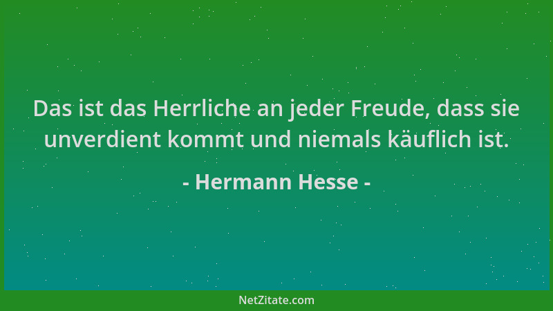 Hermann Hesse - Das ist das Herrliche an jeder Freude, dass sie unverdient kommt und niemals käuflich ist....