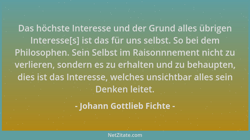 Johann Gottlieb Fichte - Das höchste Interesse und der Grund alles übrigen Interesse[s] ist das für uns selbst. So bei dem...