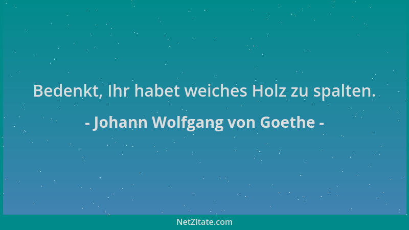 Johann Wolfgang von Goethe - Bedenkt, Ihr habet weiches Holz zu spalten....