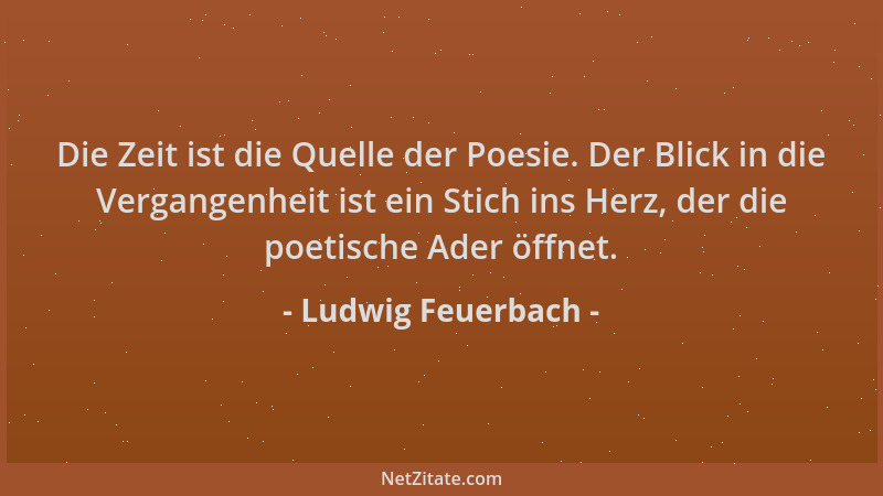 Ludwig Feuerbach - Die Zeit ist die Quelle der Poesie. Der Blick in die Vergangenheit ist ein Stich ins Herz, der die poeti...