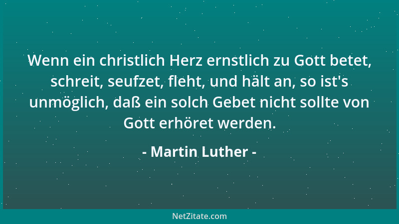 Martin Luther - Wenn ein christlich Herz ernstlich zu Gott betet, schreit, seufzet, fleht, und hält an, so ist 's unmöglich,...