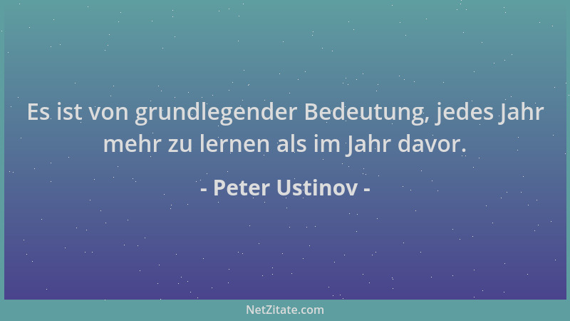Peter Ustinov - Es ist von grundlegender Bedeutung, jedes Jahr mehr zu lernen als im Jahr davor....