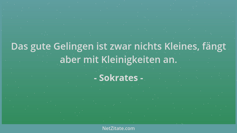 Sokrates - Das gute Gelingen ist zwar nichts Kleines, fängt aber mit Kleinigkeiten an....