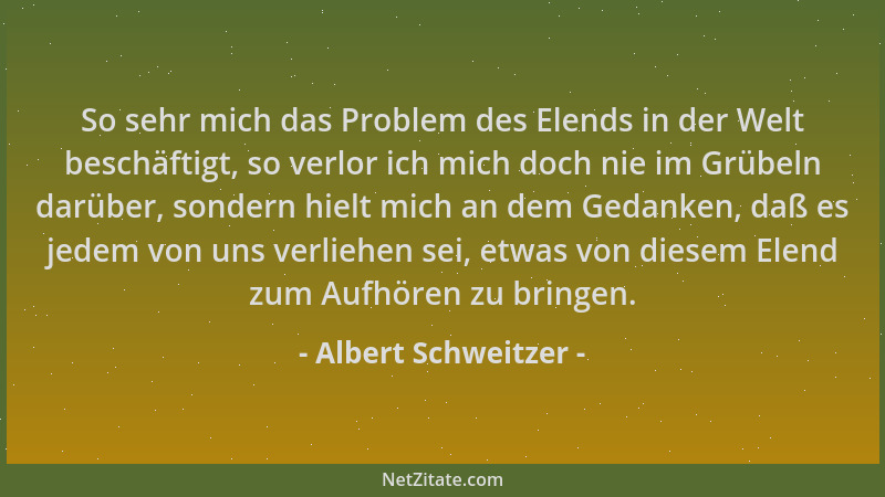 Albert Schweitzer - So sehr mich das Problem des Elends in der Welt beschäftigt, so verlor ich mich doch nie im Grübeln dar...
