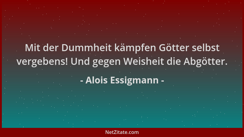 Alois Essigmann - Mit der Dummheit kämpfen Götter selbst vergebens! Und gegen Weisheit die Abgötter....