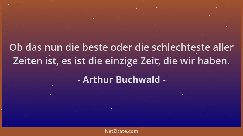 Arthur Buchwald - Ob das nun die beste oder die schlechteste aller Zeiten ist, es ist die einzige Zeit, die wir haben....
