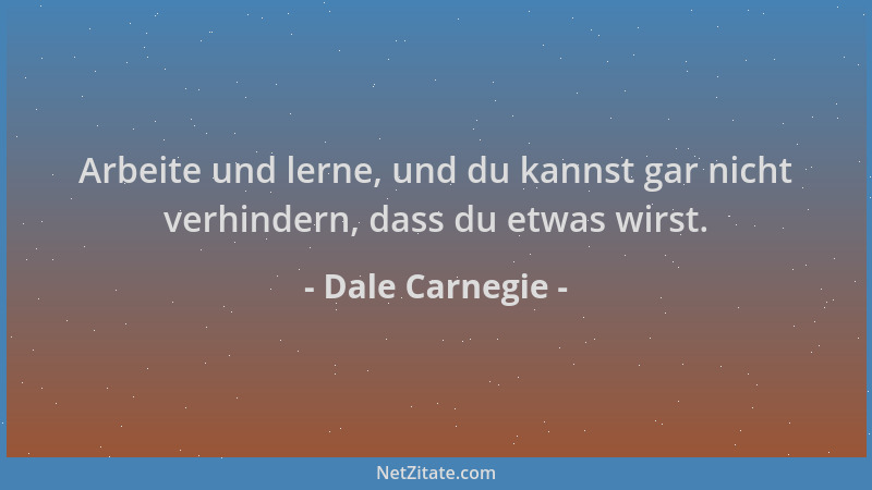 Dale Carnegie - Arbeite und lerne, und du kannst gar nicht verhindern, dass du etwas wirst....