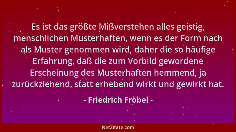 Friedrich Fröbel - Es ist das größte Mißverstehen alles geistig, menschlichen Musterhaften, wenn es der Form nach als Muste...