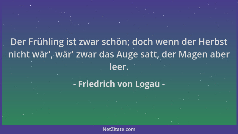 Friedrich von Logau - Der Frühling ist zwar schön; doch wenn der Herbst nicht wär ', wär ' zwar das Auge satt, der Magen aber...