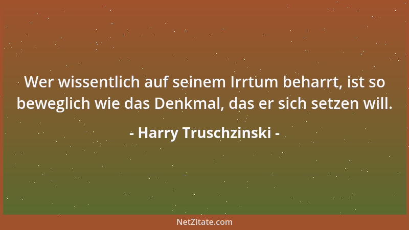 Harry Truschzinski - Wer wissentlich auf seinem Irrtum beharrt, ist so beweglich wie das Denkmal, das er sich setzen will....