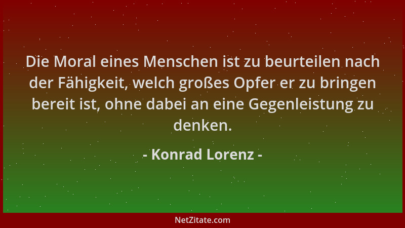 Konrad Lorenz - Die Moral eines Menschen ist zu beurteilen nach der Fähigkeit, welch großes Opfer er zu bringen bereit ist,...
