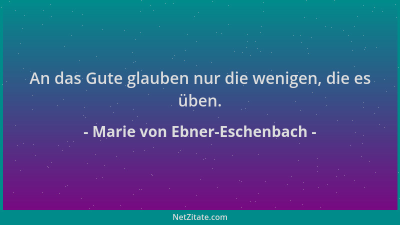 Marie von Ebner-Eschenbach - An das Gute glauben nur die wenigen, die es üben....
